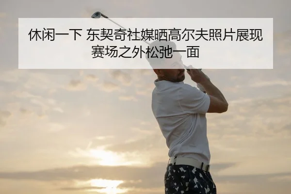 休闲一下 东契奇社媒晒高尔夫照片展现赛场之外松弛一面